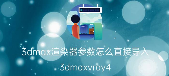 3dmax渲染器参数怎么直接导入 3dmaxvray4.0渲染参数设置？